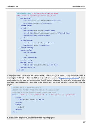 Capítulo 9 - JSF Rosicléia Frasson
107
xsi:schemaLocation="http://xmlns.jcp.org/xml/ns/javaee
http://xmlns.jcp.org/xml/ns/javaee/web-app_3_1.xsd">
<context-param>
<param-name>javax.faces.PROJECT_STAGE</param-name>
<param-value>Development</param-value>
</context-param>
<servlet>
<servlet-name>Faces Servlet</servlet-name>
<servlet-class>javax.faces.webapp.FacesServlet</servlet-class>
<load-on-startup>1</load-on-startup>
</servlet>
<servlet-mapping>
<servlet-name>Faces Servlet</servlet-name>
<url-pattern>/faces/*</url-pattern>
</servlet-mapping>
<session-config>
<session-timeout>
30
</session-timeout>
</session-config>
<welcome-file-list>
<welcome-file>faces/index.xhtml</welcome-file>
</welcome-file-list>
</web-app>
7. A página index.xhtml deve ser modificada e conter o código a seguir. É importante perceber a
declaração da biblioteca html do JSF com o prefixo h: xmlns:h="http://java.sun.com/jsf/html". Essa
declaração permite que os componentes do JSF sejam utilizados. No exemplo apresentado são
utilizados os componentes h:head, que indica o cabeçalho da página e h:body que indica o corpo da
página.
<?xml version='1.0' encoding='UTF-8' ?>
<!DOCTYPE html PUBLIC "-//W3C//DTD XHTML 1.0 Transitional//EN"
"http://www.w3.org/TR/xhtml1/DTD/xhtml1-transitional.dtd">
<html xmlns="http://www.w3.org/1999/xhtml" xmlns:h="http://xmlns.jcp.org/jsf/html">
<h:head>
<title>Primeira página JSF</title>
</h:head>
<h:body>
Hello JSF!
</h:body>
</html>
8. Executando a aplicação, deve ser exibida a seguinte página.
 