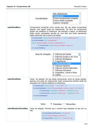 Capítulo 10 - Componentes JSF
Componente conhecido como combo box. No uso deste componente
apenas uma opção pode ser selecionada. Os itens do componente
podem ser estáticos ou dinâmicos. No exemplo a seguir, os elementos
estão sendo carregados através de uma lista que
dados adivindos de um banco de dados.
<h:outputLabel
<h:selectOneMenu
value=
</h:selectOneMenu>
selectOneMenu
Caixa de seleção. No uso deste componente, entre as várias opções,
apenas uma pode ser selecionada. Este componente também pode ser
populado com valores estáticos ou dinâmicos.
<h:outputLabel
<h:selectOneRadio
</h:selectOneRadio>
selectOneRadio
Caixa de seleção. Permite
não.
selectBooleanCheckBox
Componente conhecido como combo box. No uso deste componente
apenas uma opção pode ser selecionada. Os itens do componente
podem ser estáticos ou dinâmicos. No exemplo a seguir, os elementos
estão sendo carregados através de uma lista que
dados adivindos de um banco de dados.
<h:outputLabel value="Área de Atuação: " for="areaAtuacao"
<h:selectOneMenu id="areaAtuacao"
value="#{usuarioBean.usuario.areaAtuacao}">
<f:selectItems value="#{usuarioBean.areas}"
/h:selectOneMenu>
Caixa de seleção. No uso deste componente, entre as várias opções,
apenas uma pode ser selecionada. Este componente também pode ser
populado com valores estáticos ou dinâmicos.
<h:outputLabel value="Sexo: " for="sexo" />
<h:selectOneRadio value="#{usuarioBean.usuario.sexo}"
<f:selectItem itemLabel="Feminino" itemValue=
<f:selectItem itemLabel="Masculino" itemValue=
</h:selectOneRadio>
Caixa de seleção. Permite que o usuário faça seleções do tipo sim ou
<h:selectBooleanCheckbox id="aceito"
value="#{usuarioBean.aceite}"/>
<h:outputLabel value="Li e concordo com
Rosicléia Frasson
117
Componente conhecido como combo box. No uso deste componente
apenas uma opção pode ser selecionada. Os itens do componente
podem ser estáticos ou dinâmicos. No exemplo a seguir, os elementos
estão sendo carregados através de uma lista que pode representar
"areaAtuacao"/>
"#{usuarioBean.areas}"/>
Caixa de seleção. No uso deste componente, entre as várias opções,
apenas uma pode ser selecionada. Este componente também pode ser
"#{usuarioBean.usuario.sexo}" id="sexo">
itemValue="F"/>
itemValue="M"/>
que o usuário faça seleções do tipo sim ou
"aceito"
"Li e concordo com
 