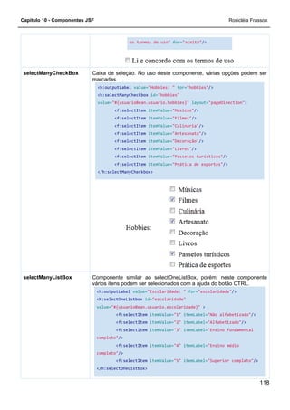 Capítulo 10 - Componentes JSF
Caixa de seleção. No uso deste
marcadas.
<h:outputLabel
<h:selectManyCheckbox
value=
</h:selectManyCheckbox>
selectManyCheckBox
Componente similar ao selectOneListBox, porém, neste componente
vários itens podem ser selecionados com a ajuda do botão CTRL.
<h:outputLabel
<h:selectOneListbox
value=
completo"
completo"
</h:selectOneListbox>
selectManyListBox
os termos de uso" for="aceito"/>
Caixa de seleção. No uso deste componente, várias opções podem ser
marcadas.
<h:outputLabel value="Hobbies: " for="hobbies"/>
<h:selectManyCheckbox id="hobbies"
value="#{usuarioBean.usuario.hobbies}" layout="pageDirection"
<f:selectItem itemValue="Músicas"/>
<f:selectItem itemValue="Filmes"/>
<f:selectItem itemValue="Culinária"/>
<f:selectItem itemValue="Artesanato"/>
<f:selectItem itemValue="Decoração"/>
<f:selectItem itemValue="Livros"/>
<f:selectItem itemValue="Passeios turísticos"
<f:selectItem itemValue="Prática de esportes"
</h:selectManyCheckbox>
Componente similar ao selectOneListBox, porém, neste componente
vários itens podem ser selecionados com a ajuda do botão CTRL.
<h:outputLabel value="Escolaridade: " for="escolaridade"
<h:selectOneListbox id="escolaridade"
value="#{usuarioBean.usuario.escolaridade}" >
<f:selectItem itemValue="1" itemLabel="Não alfabetizado"
<f:selectItem itemValue="2" itemLabel="Alfabetizado"
<f:selectItem itemValue="3" itemLabel="Ensino fundamental
completo"/>
<f:selectItem itemValue="4" itemLabel="Ensino médio
completo"/>
<f:selectItem itemValue="5" itemLabel="Superior completo"
</h:selectOneListbox>
Rosicléia Frasson
118
componente, várias opções podem ser
/>
"pageDirection">
"Passeios turísticos"/>
"Prática de esportes"/>
Componente similar ao selectOneListBox, porém, neste componente
vários itens podem ser selecionados com a ajuda do botão CTRL.
"escolaridade"/>
"Não alfabetizado"/>
"Alfabetizado"/>
"Ensino fundamental
"Ensino médio
"Superior completo"/>
 
