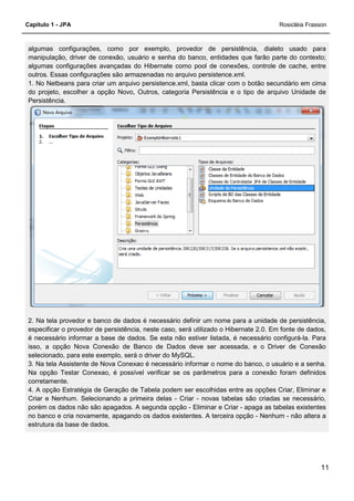 Capítulo 1 - JPA
algumas configurações, como por exemplo, provedor de persistência, dialeto usado para
manipulação, driver de conexão, usuário e senha do banco, entidades que farão parte do contexto;
algumas configurações avançadas do Hibernate como pool de conexôes, controle de cache, entre
outros. Essas configurações são armazenadas no arquivo persistence.xml.
1. No Netbeans para criar um arquivo persistence.xml, basta clicar com o botão secundário em cima
do projeto, escolher a opção Novo, Outros, categoria Persistência e o tipo de arquivo Unidade de
Persistência.
2. Na tela provedor e banco de dados é nece
especificar o provedor de persistência, neste caso, será utilizado o Hibernate 2.0. Em fonte de dados,
é necessário informar a base de dados. Se esta não estiver listada, é necessário configurá
isso, a opção Nova Conexão de Banco de Dados deve ser acessada, e o Driver de Conexão
selecionado, para este exemplo, será o driver do MySQL.
3. Na tela Assistente de Nova Conexao é necessário informar o nome do banco, o usuário e a senha.
Na opção Testar Conexao, é possível verificar se os parâmetros para a conexão foram definidos
corretamente.
4. A opção Estratégia de Geração de Tabela podem ser escolhidas entre as opções Criar, Eliminar e
Criar e Nenhum. Selecionando a primeira delas
porém os dados não são apagados. A segunda opção
no banco e cria novamente, apagando os dados existentes. A terceira opção
estrutura da base de dados.
algumas configurações, como por exemplo, provedor de persistência, dialeto usado para
manipulação, driver de conexão, usuário e senha do banco, entidades que farão parte do contexto;
as configurações avançadas do Hibernate como pool de conexôes, controle de cache, entre
outros. Essas configurações são armazenadas no arquivo persistence.xml.
1. No Netbeans para criar um arquivo persistence.xml, basta clicar com o botão secundário em cima
do projeto, escolher a opção Novo, Outros, categoria Persistência e o tipo de arquivo Unidade de
2. Na tela provedor e banco de dados é necessário definir um nome para a unidade de persistência,
especificar o provedor de persistência, neste caso, será utilizado o Hibernate 2.0. Em fonte de dados,
é necessário informar a base de dados. Se esta não estiver listada, é necessário configurá
isso, a opção Nova Conexão de Banco de Dados deve ser acessada, e o Driver de Conexão
selecionado, para este exemplo, será o driver do MySQL.
3. Na tela Assistente de Nova Conexao é necessário informar o nome do banco, o usuário e a senha.
r Conexao, é possível verificar se os parâmetros para a conexão foram definidos
4. A opção Estratégia de Geração de Tabela podem ser escolhidas entre as opções Criar, Eliminar e
Criar e Nenhum. Selecionando a primeira delas - Criar - novas tabelas são criadas se necessário,
porém os dados não são apagados. A segunda opção - Eliminar e Criar - apaga as tabelas existentes
no banco e cria novamente, apagando os dados existentes. A terceira opção -
Rosicléia Frasson
11
algumas configurações, como por exemplo, provedor de persistência, dialeto usado para
manipulação, driver de conexão, usuário e senha do banco, entidades que farão parte do contexto;
as configurações avançadas do Hibernate como pool de conexôes, controle de cache, entre
1. No Netbeans para criar um arquivo persistence.xml, basta clicar com o botão secundário em cima
do projeto, escolher a opção Novo, Outros, categoria Persistência e o tipo de arquivo Unidade de
ssário definir um nome para a unidade de persistência,
especificar o provedor de persistência, neste caso, será utilizado o Hibernate 2.0. Em fonte de dados,
é necessário informar a base de dados. Se esta não estiver listada, é necessário configurá-la. Para
isso, a opção Nova Conexão de Banco de Dados deve ser acessada, e o Driver de Conexão
3. Na tela Assistente de Nova Conexao é necessário informar o nome do banco, o usuário e a senha.
r Conexao, é possível verificar se os parâmetros para a conexão foram definidos
4. A opção Estratégia de Geração de Tabela podem ser escolhidas entre as opções Criar, Eliminar e
belas são criadas se necessário,
apaga as tabelas existentes
- Nenhum - não altera a
 