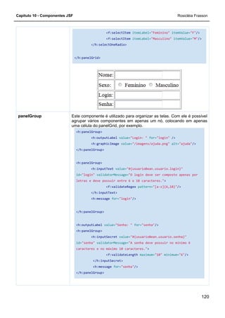 Capítulo 10 - Componentes JSF
</h:panelGrid>
Este componente é utilizado para organizar as telas. Com ele é possível
agrupar
uma célula do panelGrid, por exemplo.
<h:panelGroup>
</h:panelGroup>
<h:panelGroup>
id=
letras e deve possuir entre 6 e 18 caracteres."
</h:panelGroup>
<h:outputLabel
<h:panelGroup>
id=
caracteres e no máximo 10 caracteres."
</h:panelGroup>
panelGroup
<f:selectItem itemLabel="Feminino"
<f:selectItem itemLabel="Masculino"
</h:selectOneRadio>
</h:panelGrid>
Este componente é utilizado para organizar as telas. Com ele é possível
agrupar vários componentes em apenas um nó, colocando em apenas
uma célula do panelGrid, por exemplo.
<h:panelGroup>
<h:outputLabel value="Login: " for="login"
<h:graphicImage value="/imagens/ajuda.png"
</h:panelGroup>
h:panelGroup>
<h:inputText value="#{usuarioBean.usuario.login}"
id="login" validatorMessage="O login deve ser composto apenas por
letras e deve possuir entre 6 e 18 caracteres."
<f:validateRegex pattern="[a-z]{6,18}"
</h:inputText>
<h:message for="login"/>
</h:panelGroup>
<h:outputLabel value="Senha: " for="senha"/>
<h:panelGroup>
<h:inputSecret value="#{usuarioBean.usuario.senha}"
id="senha" validatorMessage="A senha deve possuir no mínimo 6
caracteres e no máximo 10 caracteres.">
<f:validateLength maximum="10"
</h:inputSecret>
<h:message for="senha"/>
</h:panelGroup>
Rosicléia Frasson
120
"Feminino" itemValue="F"/>
"Masculino" itemValue="M"/>
Este componente é utilizado para organizar as telas. Com ele é possível
vários componentes em apenas um nó, colocando em apenas
"login" />
"/imagens/ajuda.png" alt="ajuda"/>
"#{usuarioBean.usuario.login}"
"O login deve ser composto apenas por
letras e deve possuir entre 6 e 18 caracteres.">
z]{6,18}"/>
"#{usuarioBean.usuario.senha}"
"A senha deve possuir no mínimo 6
minimum="6"/>
 