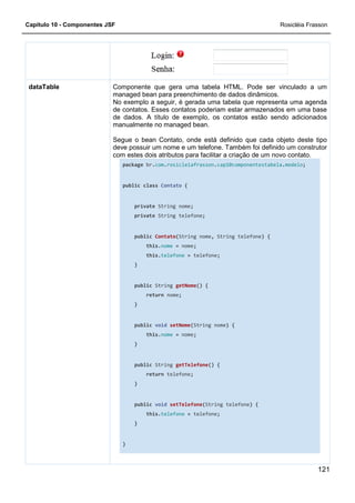Capítulo 10 - Componentes JSF
Componente que gera uma tabela HTML. Pode ser vinculado a um
managed bean para preenchimento de dados dinâmicos.
No exemplo a seguir, é gerada uma tabela que representa uma agenda
de contatos. Esses contatos poderiam estar armazenados em uma base
de dados. A título de exemplo, os contatos estão sendo adicionados
manualmente no managed bean.
Segue o bean Contato, onde está definido que cada objeto deste tipo
deve possuir um nome e um telefone. Também foi definido um construtor
com estes dois atributos para facilitar a criação de um novo contato.
package
public
}
dataTable Componente que gera uma tabela HTML. Pode ser vinculado a um
managed bean para preenchimento de dados dinâmicos.
No exemplo a seguir, é gerada uma tabela que representa uma agenda
de contatos. Esses contatos poderiam estar armazenados em uma base
de dados. A título de exemplo, os contatos estão sendo adicionados
ualmente no managed bean.
Segue o bean Contato, onde está definido que cada objeto deste tipo
deve possuir um nome e um telefone. Também foi definido um construtor
com estes dois atributos para facilitar a criação de um novo contato.
package br.com.rosicleiafrasson.cap10componentestabela
public class Contato {
private String nome;
private String telefone;
public Contato(String nome, String telefone
this.nome = nome;
this.telefone = telefone;
}
public String getNome() {
return nome;
}
public void setNome(String nome) {
this.nome = nome;
}
public String getTelefone() {
return telefone;
}
public void setTelefone(String telefone) {
this.telefone = telefone;
}
Rosicléia Frasson
121
Componente que gera uma tabela HTML. Pode ser vinculado a um
managed bean para preenchimento de dados dinâmicos.
No exemplo a seguir, é gerada uma tabela que representa uma agenda
de contatos. Esses contatos poderiam estar armazenados em uma base
de dados. A título de exemplo, os contatos estão sendo adicionados
Segue o bean Contato, onde está definido que cada objeto deste tipo
deve possuir um nome e um telefone. Também foi definido um construtor
com estes dois atributos para facilitar a criação de um novo contato.
cap10componentestabela.modelo;
String telefone) {
{
 