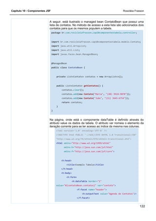 Capítulo 10 - Componentes JSF Rosicléia Frasson
122
A seguir, está ilustrado o managed bean ContatoBean que possui uma
lista de contatos. No método de acesso a esta lista são adicionados dois
contatos para que os mesmos populem a tabela.
package br.com.rosicleiafrasson.cap10componentestabela.controller;
import br.com.rosicleiafrasson.cap10componentestabela.modelo.Contato;
import java.util.ArrayList;
import java.util.List;
import javax.faces.bean.ManagedBean;
@ManagedBean
public class ContatoBean {
private List<Contato> contatos = new ArrayList<>();
public List<Contato> getContatos() {
contatos.clear();
contatos.add(new Contato("Maria", "(48) 9924-9078"));
contatos.add(new Contato("João", "(11) 3645-6754"));
return contatos;
}
}
Na página, onde está o componente dataTable é definido através do
atributo value os dados da tabela. O atributo var nomeia o elemento da
iteração corrente para se ter acesso ao índice da mesma nas colunas.
<?xml version='1.0' encoding='UTF-8' ?>
<!DOCTYPE html PUBLIC "-//W3C//DTD XHTML 1.0 Transitional//EN"
"http://www.w3.org/TR/xhtml1/DTD/xhtml1-transitional.dtd">
<html xmlns="http://www.w3.org/1999/xhtml"
xmlns:h="http://java.sun.com/jsf/html"
xmlns:f="http://java.sun.com/jsf/core">
<h:head>
<title>Exemplo Tabela</title>
</h:head>
<h:body>
<h:form>
<h:dataTable border="1"
value="#{contatoBean.contatos}" var="contato">
<f:facet name="header">
<h:outputText value="Agenda de Contatos"/>
</f:facet>
 