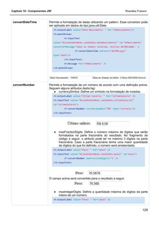 Capítulo 10 - Componentes JSF
Permite a formatação de datas
ser aplicado em dados do tipo java.util.Date.
<h:outputLabel
<h:panelGroup>
value=
converterMessage=
type=
</h:panelGroup>
convertDateTime
Permite a
Seguem alguns atributos desta tag:
●
<h:outputLabel
<h:inputText
id="ultimoSalario"
</h:inputText>
●
<h:outputLabel
<h:inputText
</h:inputText>
O campo acima será convertido para o resultado a seguir.
●
<h:outputLabel
convertNumber
Permite a formatação de datas utilizando um pattern. Esse conversor pode
ser aplicado em dados do tipo java.util.Date.
<h:outputLabel value="Data Nascimento: " for="dtNascimento"
<h:panelGroup>
<h:inputText
value="#{candidatoBean.candidato.dataNascimento}"
converterMessage="Data no fomato inválido. Utilize DD/MM/AAAA."
<f:convertDateTime pattern="dd/MM/yyyy"
type="date"/>
</h:inputText>
<h:message for="dtNascimento" />
</h:panelGroup>
Permite a formatação de um número de acordo com uma definição prévia.
Seguem alguns atributos desta tag:
currencySimbol: Define um símbolo na formatação de moedas.
<h:outputLabel value="Último Salário: " for="ultimoSalario"
<h:inputText value="#{candidatoBean.candidato.ultimoSalario}"
"ultimoSalario">
<f:convertNumber currencySymbol="R$" type=
</h:inputText>
maxFractionDigits: Define o número máximo de dígitos que serão
formatados na parte fracionária do resultado. No fragmento de
código a seguir, o atributo pode ter no máximo 3 dígitos na parte
fracionária. Caso a parte fracionária tenha uma maior quantidade
de dígitos do que foi definido, o número será arredondado.
<h:outputLabel value="Peso: " for="peso" />
<h:inputText value="#{candidatoBean.candidato.peso}"
<f:convertNumber maxFractionDigits="3"
</h:inputText>
O campo acima será convertido para o resultado a seguir.
maxIntegerDigits: Define a quantidade máxima de dígitos da parte
inteira de um número.
<h:outputLabel value="Peso: " for="peso" />
Rosicléia Frasson
129
utilizando um pattern. Esse conversor pode
"dtNascimento"/>
"#{candidatoBean.candidato.dataNascimento}" id="dtNascimento"
Utilize DD/MM/AAAA." >
"dd/MM/yyyy"
formatação de um número de acordo com uma definição prévia.
currencySimbol: Define um símbolo na formatação de moedas.
"ultimoSalario" />
didato.ultimoSalario}"
type="currency"/>
maxFractionDigits: Define o número máximo de dígitos que serão
formatados na parte fracionária do resultado. No fragmento de
código a seguir, o atributo pode ter no máximo 3 dígitos na parte
fracionária. Caso a parte fracionária tenha uma maior quantidade
de dígitos do que foi definido, o número será arredondado.
"#{candidatoBean.candidato.peso}" id="peso">
"3" />
O campo acima será convertido para o resultado a seguir.
maxIntegerDigits: Define a quantidade máxima de dígitos da parte
 