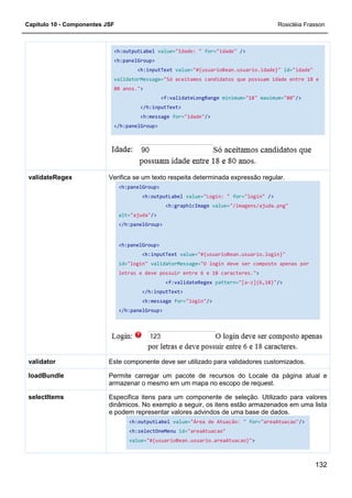 Capítulo 10 - Componentes JSF
<h:outputLabel
<h:panelGroup>
validatorMessage=
80 anos."
</h:panelGroup>
Verifica se um texto respeita determinada expressão regular.
<h:panelGroup>
alt=
</h:panelGroup>
<h:panelGroup>
id=
letras e deve possuir entre 6 e 18 caracteres."
</h:panelGroup>
validateRegex
Este componente deve ser utilizado para validadores customizados.validator
Permite carregar um pacote de recursos do Locale da página atual e
armazenar o mesmo em um mapa no escopo de request.
loadBundle
Especifica itens para um componente de seleção. Utilizado para valores
dinâmicos. No exemplo a seguir, os itens estão armazen
e podem representar valores advindos de uma base de dados.
selectItems
<h:outputLabel value="Idade: " for="idade" />
<h:panelGroup>
<h:inputText value="#{usuarioBean.usuario.idade}"
validatorMessage="Só aceitamos candidatos que possuam idade entre 18 e
80 anos.">
<f:validateLongRange minimum="18"
</h:inputText>
<h:message for="idade"/>
/h:panelGroup>
Verifica se um texto respeita determinada expressão regular.
<h:panelGroup>
<h:outputLabel value="Login: " for="login"
<h:graphicImage value="/imagens/ajuda.png"
alt="ajuda"/>
</h:panelGroup>
<h:panelGroup>
<h:inputText value="#{usuarioBean.usuario.login}"
id="login" validatorMessage="O login deve ser composto apenas por
letras e deve possuir entre 6 e 18 caracteres."
<f:validateRegex pattern="[a-z]{6,18}"
</h:inputText>
<h:message for="login"/>
</h:panelGroup>
Este componente deve ser utilizado para validadores customizados.
Permite carregar um pacote de recursos do Locale da página atual e
armazenar o mesmo em um mapa no escopo de request.
Especifica itens para um componente de seleção. Utilizado para valores
dinâmicos. No exemplo a seguir, os itens estão armazen
e podem representar valores advindos de uma base de dados.
<h:outputLabel value="Área de Atuação: " for=
<h:selectOneMenu id="areaAtuacao"
value="#{usuarioBean.usuario.areaAtuacao}">
Rosicléia Frasson
132
"#{usuarioBean.usuario.idade}" id="idade"
"Só aceitamos candidatos que possuam idade entre 18 e
"18" maximum="80"/>
Verifica se um texto respeita determinada expressão regular.
"login" />
"/imagens/ajuda.png"
"#{usuarioBean.usuario.login}"
"O login deve ser composto apenas por
letras e deve possuir entre 6 e 18 caracteres.">
z]{6,18}"/>
Este componente deve ser utilizado para validadores customizados.
Permite carregar um pacote de recursos do Locale da página atual e
armazenar o mesmo em um mapa no escopo de request.
Especifica itens para um componente de seleção. Utilizado para valores
dinâmicos. No exemplo a seguir, os itens estão armazenados em uma lista
e podem representar valores advindos de uma base de dados.
for="areaAtuacao"/>
>
 
