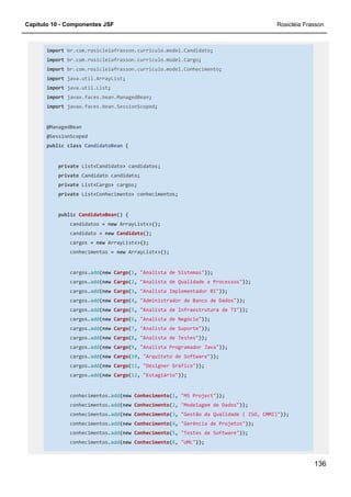 Capítulo 10 - Componentes JSF Rosicléia Frasson
136
import br.com.rosicleiafrasson.curriculo.model.Candidato;
import br.com.rosicleiafrasson.curriculo.model.Cargo;
import br.com.rosicleiafrasson.curriculo.model.Conhecimento;
import java.util.ArrayList;
import java.util.List;
import javax.faces.bean.ManagedBean;
import javax.faces.bean.SessionScoped;
@ManagedBean
@SessionScoped
public class CandidatoBean {
private List<Candidato> candidatos;
private Candidato candidato;
private List<Cargo> cargos;
private List<Conhecimento> conhecimentos;
public CandidatoBean() {
candidatos = new ArrayList<>();
candidato = new Candidato();
cargos = new ArrayList<>();
conhecimentos = new ArrayList<>();
cargos.add(new Cargo(1, "Analista de Sistemas"));
cargos.add(new Cargo(2, "Analista de Qualidade e Processos"));
cargos.add(new Cargo(3, "Analista Implementador BI"));
cargos.add(new Cargo(4, "Administrador de Banco de Dados"));
cargos.add(new Cargo(5, "Analista de Infraestrutura de TI"));
cargos.add(new Cargo(6, "Analista de Negócio"));
cargos.add(new Cargo(7, "Analista de Suporte"));
cargos.add(new Cargo(8, "Analista de Testes"));
cargos.add(new Cargo(9, "Analista Programador Java"));
cargos.add(new Cargo(10, "Arquiteto de Software"));
cargos.add(new Cargo(11, "Designer Gráfico"));
cargos.add(new Cargo(12, "Estagiário"));
conhecimentos.add(new Conhecimento(1, "MS Project"));
conhecimentos.add(new Conhecimento(2, "Modelagem de Dados"));
conhecimentos.add(new Conhecimento(3, "Gestão da Qualidade ( ISO, CMMI)"));
conhecimentos.add(new Conhecimento(4, "Gerência de Projetos"));
conhecimentos.add(new Conhecimento(5, "Testes de Software"));
conhecimentos.add(new Conhecimento(6, "UML"));
 