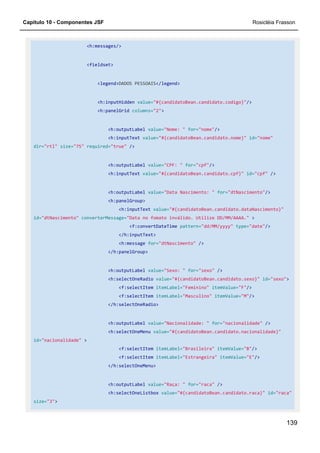 Capítulo 10 - Componentes JSF Rosicléia Frasson
139
<h:messages/>
<fieldset>
<legend>DADOS PESSOAIS</legend>
<h:inputHidden value="#{candidatoBean.candidato.codigo}"/>
<h:panelGrid columns="2">
<h:outputLabel value="Nome: " for="nome"/>
<h:inputText value="#{candidatoBean.candidato.nome}" id="nome"
dir="rtl" size="75" required="true" />
<h:outputLabel value="CPF: " for="cpf"/>
<h:inputText value="#{candidatoBean.candidato.cpf}" id="cpf" />
<h:outputLabel value="Data Nascimento: " for="dtNascimento"/>
<h:panelGroup>
<h:inputText value="#{candidatoBean.candidato.dataNascimento}"
id="dtNascimento" converterMessage="Data no fomato inválido. Utilize DD/MM/AAAA." >
<f:convertDateTime pattern="dd/MM/yyyy" type="date"/>
</h:inputText>
<h:message for="dtNascimento" />
</h:panelGroup>
<h:outputLabel value="Sexo: " for="sexo" />
<h:selectOneRadio value="#{candidatoBean.candidato.sexo}" id="sexo">
<f:selectItem itemLabel="Feminino" itemValue="F"/>
<f:selectItem itemLabel="Masculino" itemValue="M"/>
</h:selectOneRadio>
<h:outputLabel value="Nacionalidade: " for="nacionalidade" />
<h:selectOneMenu value="#{candidatoBean.candidato.nacionalidade}"
id="nacionalidade" >
<f:selectItem itemLabel="Brasileira" itemValue="B"/>
<f:selectItem itemLabel="Estrangeira" itemValue="E"/>
</h:selectOneMenu>
<h:outputLabel value="Raça: " for="raca" />
<h:selectOneListbox value="#{candidatoBean.candidato.raca}" id="raca"
size="3">
 