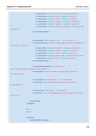 Capítulo 10 - Componentes JSF Rosicléia Frasson
140
<f:selectItem itemLabel="Branca" itemValue="Branca"/>
<f:selectItem itemLabel="Preta" itemValue="Preta"/>
<f:selectItem itemLabel="Parda" itemValue="Parda"/>
<f:selectItem itemLabel="Indígena" itemValue="Indígena"/>
<f:selectItem itemLabel="Amarela" itemValue="Amarela"/>
<f:selectItem itemLabel="Não desejo declarar" itemValue="Não
declarou"/>
</h:selectOneListbox>
<h:outputLabel value="Estado civil: " for="estCivil" />
<h:selectOneListbox value="#{candidatoBean.candidato.estadoCivil}"
id="estCivil" size="3">
<f:selectItem itemLabel="Solteiro" itemValue="Solteiro"/>
<f:selectItem itemLabel="Casado" itemValue="Casado"/>
<f:selectItem itemLabel="Viúvo" itemValue="Viúvo"/>
<f:selectItem itemLabel="Divorciado" itemValue="Divorciado"/>
<f:selectItem itemLabel="Outro" itemValue="Outro"/>
</h:selectOneListbox>
<h:selectBooleanCheckbox id="deficiente"
value="#{candidatoBean.candidato.ehDeficiente}"/>
<h:outputLabel value="Portador de necessidades especiais"
for="deficiente"/>
<h:outputLabel value="Telefone: " for="telefone"/>
<h:inputText value="#{candidatoBean.candidato.telefone}"
id="telefone"/>
<h:outputLabel value="Email " for="email"/>
<h:inputText value="#{candidatoBean.candidato.email}" id="email"
size="75"/>
</h:panelGrid>
</fieldset>
<br />
<br />
<fieldset>
<legend>ENDEREÇO</legend>
 