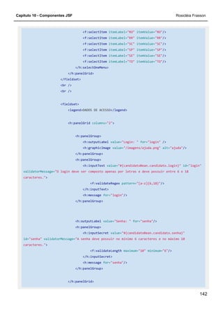 Capítulo 10 - Componentes JSF Rosicléia Frasson
142
<f:selectItem itemLabel="RO" itemValue="RO"/>
<f:selectItem itemLabel="RR" itemValue="RR"/>
<f:selectItem itemLabel="SC" itemValue="SC"/>
<f:selectItem itemLabel="SP" itemValue="SP"/>
<f:selectItem itemLabel="SE" itemValue="SE"/>
<f:selectItem itemLabel="TO" itemValue="TO"/>
</h:selectOneMenu>
</h:panelGrid>
</fieldset>
<br />
<br />
<fieldset>
<legend>DADOS DE ACESSO</legend>
<h:panelGrid columns="2">
<h:panelGroup>
<h:outputLabel value="Login: " for="login" />
<h:graphicImage value="/imagens/ajuda.png" alt="ajuda"/>
</h:panelGroup>
<h:panelGroup>
<h:inputText value="#{candidatoBean.candidato.login}" id="login"
validatorMessage="O login deve ser composto apenas por letras e deve possuir entre 6 e 18
caracteres.">
<f:validateRegex pattern="[a-z]{6,18}"/>
</h:inputText>
<h:message for="login"/>
</h:panelGroup>
<h:outputLabel value="Senha: " for="senha"/>
<h:panelGroup>
<h:inputSecret value="#{candidatoBean.candidato.senha}"
id="senha" validatorMessage="A senha deve possuir no mínimo 6 caracteres e no máximo 10
caracteres.">
<f:validateLength maximum="10" minimum="6"/>
</h:inputSecret>
<h:message for="senha"/>
</h:panelGroup>
</h:panelGrid>
 