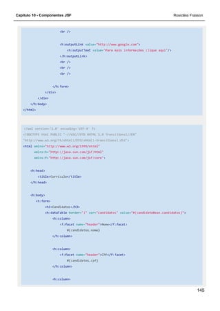 Capítulo 10 - Componentes JSF Rosicléia Frasson
145
<br />
<h:outputLink value="http://www.google.com">
<h:outputText value="Para mais informações clique aqui"/>
</h:outputLink>
<br />
<br />
<br />
</h:form>
</div>
</div>
</h:body>
</html>
<?xml version='1.0' encoding='UTF-8' ?>
<!DOCTYPE html PUBLIC "-//W3C//DTD XHTML 1.0 Transitional//EN"
"http://www.w3.org/TR/xhtml1/DTD/xhtml1-transitional.dtd">
<html xmlns="http://www.w3.org/1999/xhtml"
xmlns:h="http://java.sun.com/jsf/html"
xmlns:f="http://java.sun.com/jsf/core">
<h:head>
<title>Currículo</title>
</h:head>
<h:body>
<h:form>
<h3>Candidatos</h3>
<h:dataTable border="1" var="candidatos" value="#{candidatoBean.candidatos}">
<h:column>
<f:facet name="header">Nome</f:facet>
#{candidatos.nome}
</h:column>
<h:column>
<f:facet name="header">CPF</f:facet>
#{candidatos.cpf}
</h:column>
<h:column>
 