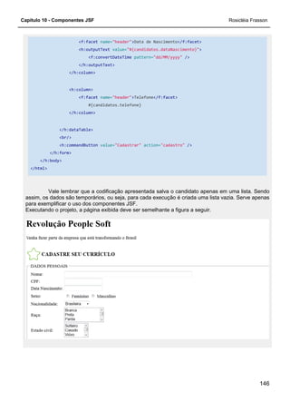 Capítulo 10 - Componentes JSF
<f:facet name=
<h:outputText
<f:convertDateTime
</h:outputText>
</h:column>
<h:column>
<f:facet name=
#{candidatos.telefone}
</h:column>
</h:dataTable>
<br/>
<h:commandButton value=
</h:form>
</h:body>
</html>
Vale lembrar que a codificação
assim, os dados são temporários, ou seja, para cada execução é criada uma lista vazia. Serve apenas
para exemplificar o uso dos componentes JSF.
Executando o projeto, a página exibida deve ser semelh
name="header">Data de Nascimento</f:facet>
<h:outputText value="#{candidatos.dataNascimento}">
f:convertDateTime pattern="dd/MM/yyyy" />
</h:outputText>
name="header">Telefone</f:facet>
#{candidatos.telefone}
value="Cadastrar" action="cadastro" />
Vale lembrar que a codificação apresentada salva o candidato apenas em uma lista. Sendo
assim, os dados são temporários, ou seja, para cada execução é criada uma lista vazia. Serve apenas
para exemplificar o uso dos componentes JSF.
Executando o projeto, a página exibida deve ser semelhante a figura a seguir.
Rosicléia Frasson
146
apresentada salva o candidato apenas em uma lista. Sendo
assim, os dados são temporários, ou seja, para cada execução é criada uma lista vazia. Serve apenas
ante a figura a seguir.
 