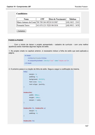 Capítulo 10 - Componentes JSF
PASSO-A-PASSO
Com o intuito de deixar o projeto apresentado
aparência serão inseridas algumas regras de estilo.
1. No projeto criado no capítulo anterior, é necessário indicar a
página.
<h:head>
<title>Currículo
<h:outputStylesheet
</h:head>
2. O próximo passo é a criação da folha de estilo. Segue a seguir a codificação da mesma.
body{
margin:
padding:
background:
font-size:
text-align:
}
#cabecalho{
width:
height:
margin:
}
#cabecalho h1,
margin:
padding:
}
#cabecalho h1{
Com o intuito de deixar o projeto apresentado - cadastro de currículo
aparência serão inseridas algumas regras de estilo.
1. No projeto criado no capítulo anterior, é necessário indicar a folha de estilo que será aplicada a
Currículo</title>
<h:outputStylesheet library="css" name="style.css"/>
2. O próximo passo é a criação da folha de estilo. Segue a seguir a codificação da mesma.
margin: 0;
padding: 0;
background: #F6F6F6;
size: 13px;
align: justify;
800px;
height: 100px;
margin: 0 auto;
, #cabecalho p{
margin: 0;
padding: 0;
{
Rosicléia Frasson
147
cadastro de currículo - com uma melhor
folha de estilo que será aplicada a
/>
2. O próximo passo é a criação da folha de estilo. Segue a seguir a codificação da mesma.
 