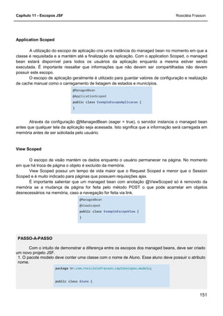 Capítulo 11 - Escopos JSF Rosicléia Frasson
151
Application Scoped
A utilização do escopo de aplicação cria uma instância do managed bean no momento em que a
classe é requisitada e a mantém até a finalização da aplicação. Com o application Scoped, o managed
bean estará disponível para todos os usuários da aplicação enquanto a mesma estiver sendo
executada. É importante ressaltar que informações que não devem ser compartilhadas não devem
possuir este escopo.
O escopo de aplicação geralmente é utilizado para guardar valores de configuração e realização
de cache manual como o carregamento de listagem de estados e municípios.
@ManagedBean
@ApplicationScoped
public class ExemploEscopoAplicacao {
}
Através da configuração @ManagedBean (eager = true), o servidor instancia o managed bean
antes que qualquer tela da aplicação seja acessada. Isto significa que a informação será carregada em
memória antes de ser solicitada pelo usuário.
View Scoped
O escopo de visão mantém os dados enquanto o usuário permanecer na página. No momento
em que há troca de página o objeto é excluído da memória.
View Scoped possui um tempo de vida maior que o Request Scoped e menor que o Session
Scoped e é muito indicado para páginas que possuem requisições ajax.
É importante salientar que um managed bean com anotação @ViewScoped só é removido da
memória se a mudança de página for feita pelo método POST o que pode acarretar em objetos
desnecessários na memória, caso a navegação for feita via link.
@ManagedBean
@ViewScoped
public class ExemploEscopoView {
}
PASSO-A-PASSO
Com o intuito de demonstrar a diferença entre os escopos dos managed beans, deve ser criado
um novo projeto JSF.
1. O pacote modelo deve conter uma classe com o nome de Aluno. Esse aluno deve possuir o atributo
nome.
package br.com.rosicleiafrasson.cap11escopos.modelo;
public class Aluno {
 
