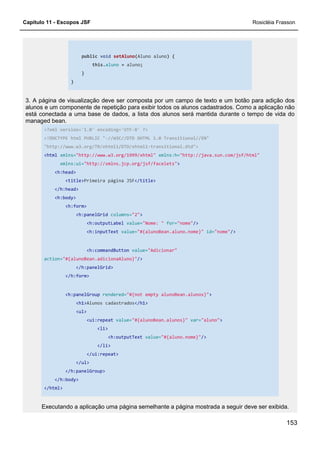 Capítulo 11 - Escopos JSF Rosicléia Frasson
153
public void setAluno(Aluno aluno) {
this.aluno = aluno;
}
}
3. A página de visualização deve ser composta por um campo de texto e um botão para adição dos
alunos e um componente de repetição para exibir todos os alunos cadastrados. Como a aplicação não
está conectada a uma base de dados, a lista dos alunos será mantida durante o tempo de vida do
managed bean.
<?xml version='1.0' encoding='UTF-8' ?>
<!DOCTYPE html PUBLIC "-//W3C//DTD XHTML 1.0 Transitional//EN"
"http://www.w3.org/TR/xhtml1/DTD/xhtml1-transitional.dtd">
<html xmlns="http://www.w3.org/1999/xhtml" xmlns:h="http://java.sun.com/jsf/html"
xmlns:ui="http://xmlns.jcp.org/jsf/facelets">
<h:head>
<title>Primeira página JSF</title>
</h:head>
<h:body>
<h:form>
<h:panelGrid columns="2">
<h:outputLabel value="Nome: " for="nome"/>
<h:inputText value="#{alunoBean.aluno.nome}" id="nome"/>
<h:commandButton value="Adicionar"
action="#{alunoBean.adicionaAluno}"/>
</h:panelGrid>
</h:form>
<h:panelGroup rendered="#{not empty alunoBean.alunos}">
<h1>Alunos cadastrados</h1>
<ul>
<ui:repeat value="#{alunoBean.alunos}" var="aluno">
<li>
<h:outputText value="#{aluno.nome}"/>
</li>
</ui:repeat>
</ul>
</h:panelGroup>
</h:body>
</html>
Executando a aplicação uma página semelhante a página mostrada a seguir deve ser exibida.
 