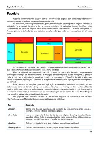 Capítulo 12 - Facelets
Facelets
Facelets é um framework utilizado para a construção de páginas com templates padronizados,
bem como para a criação de componentes customizáveis.
As aplicações, em sua grande maioria, possuem um modelo padrão para as páginas. O menu, o
cabeçalho e o rodapé tendem a ter a mesma
componentes em todas as páginas torna difícil a manutenção das mesmas. O suporte a templates do
facelets permite a definição de uma estrutura visual padrão que pode ser reaproveitada em diversas
telas.
Na padronização das telas com o uso do facelets é possível construir uma estrutura fixa com o
que é semelhante em todas as telas como topo, menu e rodapé.
Além da facilidade de manutenção, redução drástica na quantidade de código e consequente
diminuição no tempo de desenvolvimento, a utilização de facelets provê outras vantagens. A principal
delas é que com a utilização da tecnologia o código a execução do código fica de 30% a 50% mais
rápida do que em páginas jsp. O facelets é independente de servidor de
ao JSF 2.0.
Para construir um template para uma aplicação, é necessário identificar um padrão em um
determinado conjunto de telas. Em posse deste padrão, faz
trechos estáticos e dinâmicos. Vale ressaltar que um template nunca será executado, pois é uma página
incompleta, deste modo, é importante que os templates sejam salvos dentro da pasta WEB
que o usuário não consiga acessá-las diretamente.
Em páginas que utilizam facelets é n
http://xmlns.jcp.org/jsf/facelets. Seguem algumas tags dessa biblioteca:
DescriçãoTag
Define uma área de substituição no template, ou seja, demarca onde será, por
exemplo, o menu, o topo e o corpo da página.
ui:insert
Insere um fragmento de tela dentro de uma página. Essa tag é muito utilizada
quando o código fonte de uma página fica muito extenso. Esse código pode ser
separado em vários arquivos, o que facilita a manutenção.
ui: include
Define o conteúdoui:define
Define o relacionamento de composição entre a tela e o template.ui:composition
utilizado para a construção de páginas com templates padronizados,
bem como para a criação de componentes customizáveis.
As aplicações, em sua grande maioria, possuem um modelo padrão para as páginas. O menu, o
cabeçalho e o rodapé tendem a ter a mesma estrutura no aplicativo inteiro. Codificar estes
componentes em todas as páginas torna difícil a manutenção das mesmas. O suporte a templates do
facelets permite a definição de uma estrutura visual padrão que pode ser reaproveitada em diversas
Na padronização das telas com o uso do facelets é possível construir uma estrutura fixa com o
que é semelhante em todas as telas como topo, menu e rodapé.
Além da facilidade de manutenção, redução drástica na quantidade de código e consequente
no tempo de desenvolvimento, a utilização de facelets provê outras vantagens. A principal
delas é que com a utilização da tecnologia o código a execução do código fica de 30% a 50% mais
rápida do que em páginas jsp. O facelets é independente de servidor de aplicação e está incorporado
Para construir um template para uma aplicação, é necessário identificar um padrão em um
determinado conjunto de telas. Em posse deste padrão, faz-se a montagem do esqueleto utilizando
. Vale ressaltar que um template nunca será executado, pois é uma página
incompleta, deste modo, é importante que os templates sejam salvos dentro da pasta WEB
las diretamente.
Em páginas que utilizam facelets é necessário importar o namespace de facelets:
http://xmlns.jcp.org/jsf/facelets. Seguem algumas tags dessa biblioteca:
Define uma área de substituição no template, ou seja, demarca onde será, por
exemplo, o menu, o topo e o corpo da página.
Insere um fragmento de tela dentro de uma página. Essa tag é muito utilizada
quando o código fonte de uma página fica muito extenso. Esse código pode ser
separado em vários arquivos, o que facilita a manutenção.
Define o conteúdo de uma área criada no template como ui:insert.
Define o relacionamento de composição entre a tela e o template.
Rosicléia Frasson
158
utilizado para a construção de páginas com templates padronizados,
As aplicações, em sua grande maioria, possuem um modelo padrão para as páginas. O menu, o
estrutura no aplicativo inteiro. Codificar estes
componentes em todas as páginas torna difícil a manutenção das mesmas. O suporte a templates do
facelets permite a definição de uma estrutura visual padrão que pode ser reaproveitada em diversas
Na padronização das telas com o uso do facelets é possível construir uma estrutura fixa com o
Além da facilidade de manutenção, redução drástica na quantidade de código e consequente
no tempo de desenvolvimento, a utilização de facelets provê outras vantagens. A principal
delas é que com a utilização da tecnologia o código a execução do código fica de 30% a 50% mais
aplicação e está incorporado
Para construir um template para uma aplicação, é necessário identificar um padrão em um
se a montagem do esqueleto utilizando
. Vale ressaltar que um template nunca será executado, pois é uma página
incompleta, deste modo, é importante que os templates sejam salvos dentro da pasta WEB-INF para
ecessário importar o namespace de facelets:
Define uma área de substituição no template, ou seja, demarca onde será, por
Insere um fragmento de tela dentro de uma página. Essa tag é muito utilizada
quando o código fonte de uma página fica muito extenso. Esse código pode ser
separado em vários arquivos, o que facilita a manutenção.
de uma área criada no template como ui:insert.
Define o relacionamento de composição entre a tela e o template.
 