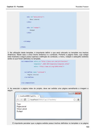 Capítulo 12 - Facelets
<div id="menuLateral"
Menu Lateral
</div>
<div id="rodape"
Rodapé
</div>
</h:body>
</html>
3. Na utilização deste template, é
dinâmicos. Neste caso o único trecho dinâmico é o conteúdo. Portanto a página index, cujo código
está mostrado a seguir possui apenas a definição do conteúdo, o menu, rodapé e cabeçalho exibido
serão os que foram definidos no template.
<ui:composition xmlns:ui=
template=
xmlns =
<ui:define name=
Página inicial
</ui:define>
</ui:composition>
4. Ao executar a página index do projeto, deve ser exibida uma página semelhante a imagem a
seguir.
É importante perceber que a página exibida possui trechos definidos no template e na página
"menuLateral">
Menu Lateral
"rodape">
3. Na utilização deste template, é importante definir o que será colocado no template nos trechos
dinâmicos. Neste caso o único trecho dinâmico é o conteúdo. Portanto a página index, cujo código
está mostrado a seguir possui apenas a definição do conteúdo, o menu, rodapé e cabeçalho exibido
serão os que foram definidos no template.
xmlns:ui="http://java.sun.com/jsf/facelets"
template="./WEB-INF/templates/template.xhtml"
xmlns ="http://www.w3.org/1999/xhtml">
name="conteudo">
Página inicial
4. Ao executar a página index do projeto, deve ser exibida uma página semelhante a imagem a
É importante perceber que a página exibida possui trechos definidos no template e na página
Rosicléia Frasson
160
importante definir o que será colocado no template nos trechos
dinâmicos. Neste caso o único trecho dinâmico é o conteúdo. Portanto a página index, cujo código
está mostrado a seguir possui apenas a definição do conteúdo, o menu, rodapé e cabeçalho exibidos
INF/templates/template.xhtml"
4. Ao executar a página index do projeto, deve ser exibida uma página semelhante a imagem a
É importante perceber que a página exibida possui trechos definidos no template e na página
 