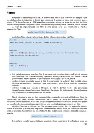 Capítulo 13 - Filtros Rosicléia Frasson
163
Filtros
Lançados na especificação Servlet 2.3, os filtros são classes que permitem que códigos sejam
executados antes da requisição e depois que a resposta é gerada, ou seja, eles permitem que os
objetos HTTPServletRequest e HTTPServletResponse sejam acessados antes dos servlets. Os filtros
interceptam requisições e respostas, sendo totalmente transparentes para os clientes e para os servlets.
A nível de implementação um filtro é uma classe Java que implementa a interface
javax.servlet.Filter.
public class JPAFilter implements Filter{
A interface Filter exige a implementação de três métodos: init, destroy e doFilter.
@Override
public void init(FilterConfig filterConfig) throws ServletException {
}
@Override
public void doFilter(ServletRequest request, ServletResponse response, FilterChain chain)
throws IOException, ServletException {
}
@Override
public void destroy() {
}
● init: método executado quando o filtro é carregado pelo container. Como parâmetro é passado
um FilterConfig. Um objeto FilterConfig representa a configuração para o filtro. Desse objeto é
possível obter o nome do filtro, os parâmetros de inicialização e o ServletContext.
● destroy: método executado quando o filtro é descarregado no container. Este método avisa o
filtro que ele está sendo desativado, para que o mesmo possa liberar eventuais recursos da
memória.
● doFilter: método que executa a filtragem. O método doFilter recebe três parâmetros:
ServletRequest, ServletResponse e FilterChain. Os objetos ServletRequest e ServletResponse
são os mesmos que serão passados a um servlet.
Não é interessante que um filtro processe toda a requisição. A grande utilidade dos filtros é a
interceptação de vários requests semelhantes, sendo assim, os filtros são interessantes para
encapsular tarefas recorrentes. Cada filtro encapsula apenas uma responsabilidade. Porém, eles podem
ser concatenados ou encadeados para permitir que uma requisição passe por mais de um filtro.
O objeto FilterChain é utilizado pelo Filter para executar o próximo filtro, ou, se este for o último,
indicar ao container que este deve seguir seu processamento. Sendo assim, os comandos colocados
antes da chamada chain.doFilter são executados na ida e os comandos colocados após são executados
na volta.
chain.doFilter(request, response);
É importante ressaltar que em todas as requisições feitas ao container é verificado se existe um
 