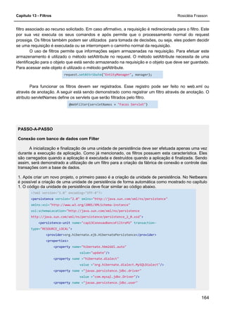 Capítulo 13 - Filtros Rosicléia Frasson
164
filtro associado ao recurso solicitado. Em caso afirmativo, a requisição é redirecionada para o filtro. Este
por sua vez executa os seus comandos e após permite que o processamento normal do request
prossiga. Os filtros também podem ser utilizados para tomada de decisões, ou seja, eles podem decidir
se uma requisição é executada ou se interrompem o caminho normal da requisição.
O uso de filtros permite que informações sejam armazenadas na requisição. Para efetuar este
armazenamento é utilizado o método setAttribute no request. O método setAttribute necessita de uma
identificação para o objeto que está sendo armazenado na requisição e o objeto que deve ser guardado.
Para acessar este objeto é utilizado o método getAttribute.
request.setAttribute("EntityManager", manager);
Para funcionar os filtros devem ser registrados. Esse registro pode ser feito no web.xml ou
através de anotação. A seguir está sendo demonstrado como registrar um filtro através de anotação. O
atributo servletNames define os servlets que serão filtrados pelo filtro.
@WebFilter(servletNames = "Faces Servlet")
PASSO-A-PASSO
Conexão com banco de dados com Filter
A inicialização e finalização de uma unidade de persistência deve ser efetuada apenas uma vez
durante a execução da aplicação. Como já mencionado, os filtros possuem esta característica. Eles
são carregados quando a aplicação é executada e destruídos quando a aplicação é finalizada. Sendo
assim, será demonstrado a utilização de um filtro para a criação da fábrica de conexão e controle das
transações com a base de dados.
1. Após criar um novo projeto, o primeiro passo é a criação da unidade de persistência. No Netbeans
é possível a criação de uma unidade de persistência de forma automática como mostrado no capítulo
1. O código da unidade de persistência deve ficar similar ao código abaixo.
<?xml version="1.0" encoding="UTF-8"?>
<persistence version="2.0" xmlns="http://java.sun.com/xml/ns/persistence"
xmlns:xsi="http://www.w3.org/2001/XMLSchema-instance"
xsi:schemaLocation="http://java.sun.com/xml/ns/persistence
http://java.sun.com/xml/ns/persistence/persistence_2_0.xsd">
<persistence-unit name="cap13ConexaoBancoFiltroPU" transaction-
type="RESOURCE_LOCAL">
<provider>org.hibernate.ejb.HibernatePersistence</provider>
<properties>
<property name="hibernate.hbm2ddl.auto"
value="update"/>
<property name ="hibernate.dialect"
value ="org.hibernate.dialect.MySQLDialect"/>
<property name ="javax.persistence.jdbc.driver"
value ="com.mysql.jdbc.Driver"/>
<property name ="javax.persistence.jdbc.user"
 