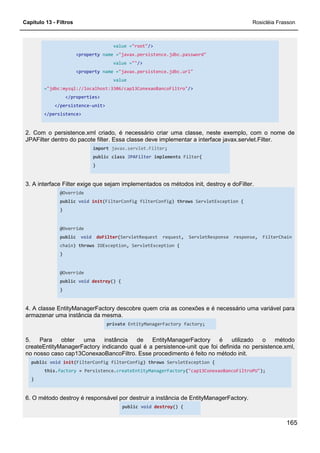 Capítulo 13 - Filtros Rosicléia Frasson
165
value ="root"/>
<property name ="javax.persistence.jdbc.password"
value =""/>
<property name ="javax.persistence.jdbc.url"
value
="jdbc:mysql://localhost:3306/cap13ConexaoBancoFiltro"/>
</properties>
</persistence-unit>
</persistence>
2. Com o persistence.xml criado, é necessário criar uma classe, neste exemplo, com o nome de
JPAFilter dentro do pacote filter. Essa classe deve implementar a interface javax.servlet.Filter.
import javax.servlet.Filter;
public class JPAFilter implements Filter{
}
3. A interface Filter exige que sejam implementados os métodos init, destroy e doFilter.
@Override
public void init(FilterConfig filterConfig) throws ServletException {
}
@Override
public void doFilter(ServletRequest request, ServletResponse response, FilterChain
chain) throws IOException, ServletException {
}
@Override
public void destroy() {
}
4. A classe EntityManagerFactory descobre quem cria as conexões e é necessário uma variável para
armazenar uma instância da mesma.
private EntityManagerFactory factory;
5. Para obter uma instância de EntityManagerFactory é utilizado o método
createEntityManagerFactory indicando qual é a persistence-unit que foi definida no persistence.xml,
no nosso caso cap13ConexaoBancoFiltro. Esse procedimento é feito no método init.
public void init(FilterConfig filterConfig) throws ServletException {
this.factory = Persistence.createEntityManagerFactory("cap13ConexaoBancoFiltroPU");
}
6. O método destroy é responsável por destruir a instância de EntityManagerFactory.
public void destroy() {
 