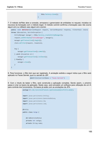 Capítulo 13 - Filtros Rosicléia Frasson
166
this.factory.close();
}
7. O método doFilter abre a conexão, armazena o gerenciador de entidades no request, inicializa os
recursos da transação com o método begin. O método commit confirma a transação caso não ocorra
algum erro ou rollback caso algum erro ocorrer.
public void doFilter(ServletRequest request, ServletResponse response, FilterChain chain)
throws IOException, ServletException {
EntityManager manager = this.factory.createEntityManager();
request.setAttribute("EntityManager", manager);
manager.getTransaction().begin();
chain.doFilter(request, response);
try {
manager.getTransaction().commit();
} catch (Exception e) {
manager.getTransaction().rollback();
} finally {
manager.close();
}
}
8. Para funcionar, o filtro tem que ser registrado. A anotação exibida a seguir indica que o filtro será
aplicado no Faces Servlet, que é o servlet do JSF.
@WebFilter(servletNames = "Faces Servlet")
9. Com o intuito de testar o filtro, será construída a aplicação completa. Sendo assim, o próximo
passo é criar os beans da aplicação. Neste caso, será simulado um software para utilização de um rh
para controle dos funcionários. Os beans já estão com as anotações da JPA.
package br.com.rosicleiafrasson.cap13conexaobancofiltro.model;
import javax.persistence.Entity;
import javax.persistence.GeneratedValue;
import javax.persistence.Id;
import javax.persistence.Lob;
@Entity
public class Cargo {
@Id @GeneratedValue
private int codigo;
private String nome;
 