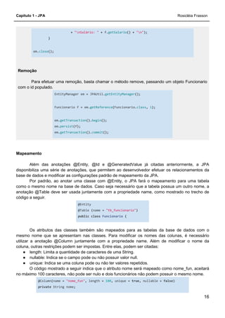 Capítulo 1 - JPA Rosicléia Frasson
16
+ "nSalário: " + f.getSalario() + "n");
}
em.close();
Remoção
Para efetuar uma remoção, basta chamar o método remove, passando um objeto Funcionario
com o id populado.
EntityManager em = JPAUtil.getEntityManager();
Funcionario f = em.getReference(Funcionario.class, 1);
em.getTransaction().begin();
em.persist(f);
em.getTransaction().commit();
Mapeamento
Além das anotações @Entity, @Id e @GeneratedValue já citadas anteriormente, a JPA
disponibiliza uma série de anotações, que permitem ao desenvolvedor efetuar os relacionamentos da
base de dados e modificar as configurações padrão de mapeamento da JPA.
Por padrão, ao anotar uma classe com @Entity, o JPA fará o mapeamento para uma tabela
como o mesmo nome na base de dados. Caso seja necessário que a tabela possua um outro nome, a
anotação @Table deve ser usada juntamente com a propriedade name, como mostrado no trecho de
código a seguir.
@Entity
@Table (name = "tb_funcionario")
public class Funcionario {
Os atributos das classes também são mapeados para as tabelas da base de dados com o
mesmo nome que se apresentam nas classes. Para modificar os nomes das colunas, é necessário
utilizar a anotação @Column juntamente com a propriedade name. Além de modificar o nome da
coluna, outras restrições podem ser impostas. Entre elas, podem ser citadas:
● length: Limita a quantidade de caracteres de uma String.
● nullable: Indica se o campo pode ou não possuir valor null.
● unique: Indica se uma coluna pode ou não ter valores repetidos.
O código mostrado a seguir indica que o atributo nome será mapeado como nome_fun, aceitará
no máximo 100 caracteres, não pode ser nulo e dois funcionários não podem possuir o mesmo nome.
@Column(name = "nome_fun", length = 100, unique = true, nullable = false)
private String nome;
 