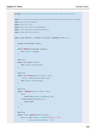 Capítulo 13 - Filtros Rosicléia Frasson
169
package br.com.rosicleiafrasson.cap13conexaobancofiltro.model.persistencia;
import br.com.rosicleiafrasson.cap13conexaobancofiltro.model.persistencia.dao.DAO;
import java.io.Serializable;
import java.util.List;
import javax.persistence.EntityManager;
import javax.persistence.NoResultException;
import javax.persistence.Query;
public class DAOJPA<T, I extends Serializable> implements DAO<T, I> {
private EntityManager manager;
public DAOJPA(EntityManager manager) {
this.manager = manager;
}
@Override
public void save(T entity) {
this.manager.merge(entity);
}
@Override
public void remove(Class<T> classe, I pk) {
T entity = this.getById(classe, pk);
this.manager.remove(entity);
}
@Override
public T getById(Class<T> classe, I pk) {
try {
return this.manager.find(classe, pk);
} catch (NoResultException e) {
return null;
}
}
@Override
public List<T> getAll(Class<T> classe) {
Query q = this.manager.createQuery("select x from "
+ classe.getSimpleName() + " x");
 