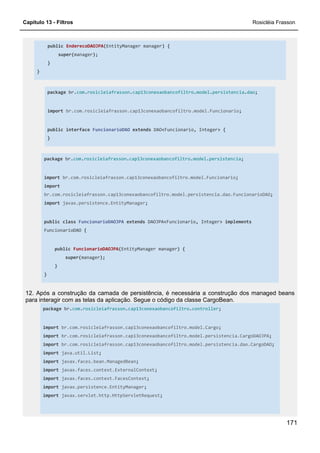 Capítulo 13 - Filtros Rosicléia Frasson
171
public EnderecoDAOJPA(EntityManager manager) {
super(manager);
}
}
package br.com.rosicleiafrasson.cap13conexaobancofiltro.model.persistencia.dao;
import br.com.rosicleiafrasson.cap13conexaobancofiltro.model.Funcionario;
public interface FuncionarioDAO extends DAO<Funcionario, Integer> {
}
package br.com.rosicleiafrasson.cap13conexaobancofiltro.model.persistencia;
import br.com.rosicleiafrasson.cap13conexaobancofiltro.model.Funcionario;
import
br.com.rosicleiafrasson.cap13conexaobancofiltro.model.persistencia.dao.FuncionarioDAO;
import javax.persistence.EntityManager;
public class FuncionarioDAOJPA extends DAOJPA<Funcionario, Integer> implements
FuncionarioDAO {
public FuncionarioDAOJPA(EntityManager manager) {
super(manager);
}
}
12. Após a construção da camada de persistência, é necessária a construção dos managed beans
para interagir com as telas da aplicação. Segue o código da classe CargoBean.
package br.com.rosicleiafrasson.cap13conexaobancofiltro.controller;
import br.com.rosicleiafrasson.cap13conexaobancofiltro.model.Cargo;
import br.com.rosicleiafrasson.cap13conexaobancofiltro.model.persistencia.CargoDAOJPA;
import br.com.rosicleiafrasson.cap13conexaobancofiltro.model.persistencia.dao.CargoDAO;
import java.util.List;
import javax.faces.bean.ManagedBean;
import javax.faces.context.ExternalContext;
import javax.faces.context.FacesContext;
import javax.persistence.EntityManager;
import javax.servlet.http.HttpServletRequest;
 