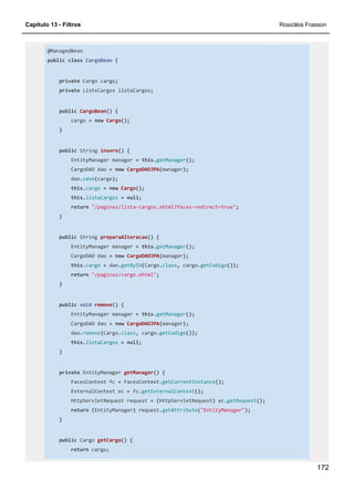 Capítulo 13 - Filtros Rosicléia Frasson
172
@ManagedBean
public class CargoBean {
private Cargo cargo;
private List<Cargo> listaCargos;
public CargoBean() {
cargo = new Cargo();
}
public String insere() {
EntityManager manager = this.getManager();
CargoDAO dao = new CargoDAOJPA(manager);
dao.save(cargo);
this.cargo = new Cargo();
this.listaCargos = null;
return "/paginas/lista-cargos.xhtml?faces-redirect=true";
}
public String preparaAlteracao() {
EntityManager manager = this.getManager();
CargoDAO dao = new CargoDAOJPA(manager);
this.cargo = dao.getById(Cargo.class, cargo.getCodigo());
return "/paginas/cargo.xhtml";
}
public void remove() {
EntityManager manager = this.getManager();
CargoDAO dao = new CargoDAOJPA(manager);
dao.remove(Cargo.class, cargo.getCodigo());
this.listaCargos = null;
}
private EntityManager getManager() {
FacesContext fc = FacesContext.getCurrentInstance();
ExternalContext ec = fc.getExternalContext();
HttpServletRequest request = (HttpServletRequest) ec.getRequest();
return (EntityManager) request.getAttribute("EntityManager");
}
public Cargo getCargo() {
return cargo;
 