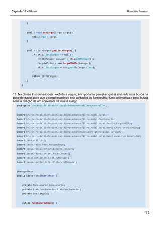 Capítulo 13 - Filtros Rosicléia Frasson
173
}
public void setCargo(Cargo cargo) {
this.cargo = cargo;
}
public List<Cargo> getListaCargos() {
if (this.listaCargos == null) {
EntityManager manager = this.getManager();
CargoDAO dao = new CargoDAOJPA(manager);
this.listaCargos = dao.getAll(Cargo.class);
}
return listaCargos;
}
}
13. Na classe FuncionarioBean exibida a seguir, é importante perceber que é efetuada uma busca na
base de dados para que o cargo escolhido seja atribuído ao funcionário. Uma alternativa a essa busca
seria a criação de um conversor da classe Cargo.
package br.com.rosicleiafrasson.cap13conexaobancofiltro.controller;
import br.com.rosicleiafrasson.cap13conexaobancofiltro.model.Cargo;
import br.com.rosicleiafrasson.cap13conexaobancofiltro.model.Funcionario;
import br.com.rosicleiafrasson.cap13conexaobancofiltro.model.persistencia.CargoDAOJPA;
import br.com.rosicleiafrasson.cap13conexaobancofiltro.model.persistencia.FuncionarioDAOJPA;
import br.com.rosicleiafrasson.cap13conexaobancmodel.persistencia.dao.CargoDAO;
import br.com.rosicleiafrasson.cap13conexaobancofiltro.model.persistencia.dao.FuncionarioDAO;
import java.util.List;
import javax.faces.bean.ManagedBean;
import javax.faces.context.ExternalContext;
import javax.faces.context.FacesContext;
import javax.persistence.EntityManager;
import javax.servlet.http.HttpServletRequest;
@ManagedBean
public class FuncionarioBean {
private Funcionario funcionario;
private List<Funcionario> listaFuncionarios;
private int cargoId;
public FuncionarioBean() {
 