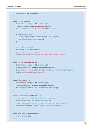 Capítulo 13 - Filtros Rosicléia Frasson
174
funcionario = new Funcionario();
}
public String insere() {
EntityManager manager = this.getManager();
CargoDAO cargoDao = new CargoDAOJPA(manager);
FuncionarioDAO dao = new FuncionarioDAOJPA(manager);
if (this.cargoId != 0) {
Cargo cargo = cargoDao.getById(Cargo.class, cargoId);
this.funcionario.setCargo(cargo);
}
dao.save(funcionario);
funcionario = new Funcionario();
this.listaFuncionarios = null;
return "/paginas/lista-funcionarios.xhtml?faces-redirect=true";
}
public String preparaAlteracao() {
EntityManager manager = this.getManager();
FuncionarioDAO dao = new FuncionarioDAOJPA(manager);
this.funcionario = dao.getById(Funcionario.class, funcionario.getCodigo());
return "/paginas/funcionario.xhtml";
}
public void remove() {
EntityManager manager = this.getManager();
FuncionarioDAO dao = new FuncionarioDAOJPA(manager);
dao.remove(Funcionario.class, funcionario.getCodigo());
}
private EntityManager getManager() {
FacesContext fc = FacesContext.getCurrentInstance();
ExternalContext ec = fc.getExternalContext();
HttpServletRequest request = (HttpServletRequest) ec.getRequest();
return (EntityManager) request.getAttribute("EntityManager");
}
public Funcionario getFuncionario() {
return funcionario;
}
 