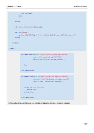Capítulo 13 - Filtros Rosicléia Frasson
177
</ui:include>
</div>
</div>
<div style="clear:both">&nbsp;</div>
<div id="rodape">
<p>&copy;2014 All Rights Reserved &nbsp;&bull;&nbsp; Rosicléia Frasson</p>
</div>
</h:body>
</html>
<ui:composition xmlns:ui="http://xmlns.jcp.org/jsf/facelets"
xmlns ="http://www.w3.org/1999/xhtml"
xmlns:h="http://xmlns.jcp.org/jsf/html">
Menu
</ui:composition>
<ui:composition xmlns:ui="http://xmlns.jcp.org/jsf/facelets"
template="./WEB-INF/templates/template.xhtml"
xmlns ="http://www.w3.org/1999/xhtml">
<ui:define name="conteudo">
Página inicial
</ui:define>
</ui:composition>
16. Executando o projeto deve ser exibida uma página similar a imagem a seguir.
 