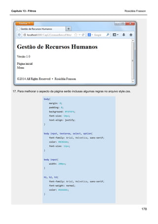 Capítulo 13 - Filtros Rosicléia Frasson
178
17. Para melhorar o aspecto da página serão inclusas algumas regras no arquivo style.css.
body{
margin: 0;
padding: 0;
background: #F6F6F6;
font-size: 14px;
text-align: justify;
}
body input, textarea, select, option{
font-family: Arial, Helvetica, sans-serif;
color: #83826A;
font-size: 12px;
}
body input{
width: 200px;
}
h1, h2, h3{
font-family: Arial, Helvetica, sans-serif;
font-weight: normal;
color: #666666;
}
 