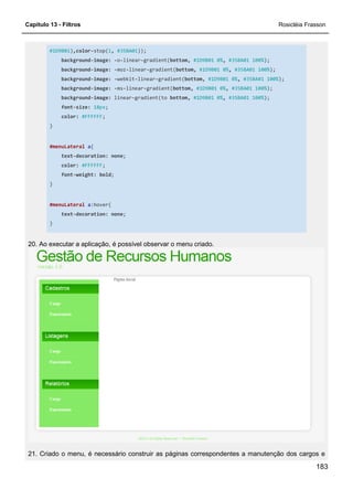 Capítulo 13 - Filtros Rosicléia Frasson
183
#1D9B01),color-stop(1, #35BA01));
background-image: -o-linear-gradient(bottom, #1D9B01 0%, #35BA01 100%);
background-image: -moz-linear-gradient(bottom, #1D9B01 0%, #35BA01 100%);
background-image: -webkit-linear-gradient(bottom, #1D9B01 0%, #35BA01 100%);
background-image: -ms-linear-gradient(bottom, #1D9B01 0%, #35BA01 100%);
background-image: linear-gradient(to bottom, #1D9B01 0%, #35BA01 100%);
font-size: 18px;
color: #FFFFFF;
}
#menuLateral a{
text-decoration: none;
color: #FFFFFF;
font-weight: bold;
}
#menuLateral a:hover{
text-decoration: none;
}
20. Ao executar a aplicação, é possível observar o menu criado.
21. Criado o menu, é necessário construir as páginas correspondentes a manutenção dos cargos e
 