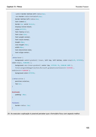 Capítulo 13 - Filtros Rosicléia Frasson
186
-webkit-border-bottom-left-radius:6px;
-moz-border-radius-bottomleft:6px;
border-bottom-left-radius:6px;
text-indent:0;
border:1px solid #dcdcdc;
display:inline-block;
color:#ffffff;
font-family:arial;
font-size:13px;
font-weight:normal;
font-style:normal;
height:30px;
line-height:50px;
width:80px;
text-decoration:none;
text-align:center;
}
.botao:hover {
background:-webkit-gradient( linear, left top, left bottom, color-stop(0.05, #37bf01),
color-stop(1, #108c00) );
background:-moz-linear-gradient( center top, #37bf01 5%, #108c00 100% );
filter:progid:DXImageTransform.Microsoft.gradient(startColorstr='#37bf01',
endColorstr='#108c00');
background-color:#37bf01;
}.botao:active {
position:relative;
top:1px;
}
#conteudo{
padding: 20px;
}
fieldset{
border-radius: 5px;
}
24. Ao executar a aplicação é possível perceber que o formulário ficou com aspecto melhor.
 