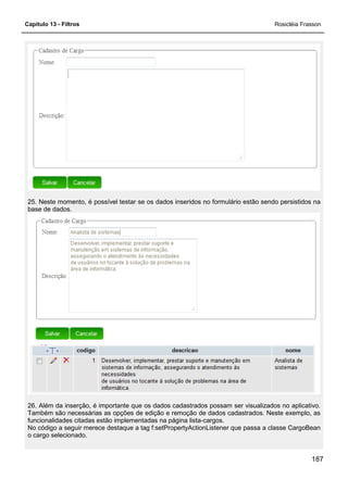 Capítulo 13 - Filtros Rosicléia Frasson
187
25. Neste momento, é possível testar se os dados inseridos no formulário estão sendo persistidos na
base de dados.
26. Além da inserção, é importante que os dados cadastrados possam ser visualizados no aplicativo.
Também são necessárias as opções de edição e remoção de dados cadastrados. Neste exemplo, as
funcionalidades citadas estão implementadas na página lista-cargos.
No código a seguir merece destaque a tag f:setPropertyActionListener que passa a classe CargoBean
o cargo selecionado.
 