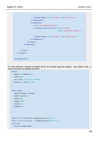 Capítulo 13 - Filtros Rosicléia Frasson
189
<h:graphicImage library="imagens" name="edit.png"/>
</h:commandLink>
<h:commandLink
action="#{cargoBean.remove}">
<f:setPropertyActionListener value="#{cargo}"
target="#{cargoBean.cargo}"/>
<h:graphicImage library="imagens" name="delete.png"/>
</h:commandLink>
</h:column>
</h:dataTable>
</h:form>
</ui:define>
</ui:composition>
27. Para melhorar o aspecto da tabela devem ser inclusas algumas imagens - add, delete e edit - e
regras CSS para formatação da tabela.
.tabela{
margin:0px;padding:0px;
width:100%;
box-shadow: 5px 5px 2px #888888;
border:1px solid #3f7f00;
}
.tabela table{
border-collapse: collapse;
border-spacing: 0;
width:100%;
height:100%;
margin:0px;
padding:0px;
}
.tabela tr:nth-child(odd){ background-color:#d4ffaa; }
.tabela tr:nth-child(even) { background-color:#ffffff; }
.tabela td{
vertical-align:middle;
 