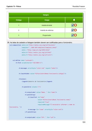 Capítulo 13 - Filtros Rosicléia Frasson
191
29. As telas de cadastro e listagem também devem ser codificadas para o funcionário.
<ui:composition xmlns:ui="http://xmlns.jcp.org/jsf/facelets"
template="../WEB-INF/templates/template.xhtml"
xmlns ="http://www.w3.org/1999/xhtml"
xmlns:h="http://xmlns.jcp.org/jsf/html"
xmlns:f="http://xmlns.jcp.org/jsf/core">
<ui:define name="conteudo">
<h:form acceptcharset="ISO-8859-1">
<h:messages errorStyle="color:red" layout="table"/>
<h:inputHidden value="#{funcionarioBean.funcionario.codigo}"/>
<fieldset>
<legend>Cadastro de Funcionário</legend>
<h:panelGrid columns="2">
<h:outputLabel value="Nome: " for="nome"/>
<h:panelGroup>
<h:inputText id="nome"
value="#{funcionarioBean.funcionario.nome}"
required="true"
requiredMessage="É necessário informar o nome do
funcionário. "/>
<h:message for="nome" errorStyle="color:red"/>
</h:panelGroup>
<h:outputLabel value="CPF: " for="cpf"/>
 