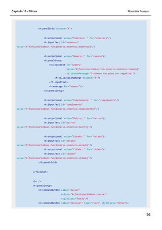 Capítulo 13 - Filtros Rosicléia Frasson
193
<h:panelGrid columns="4">
<h:outputLabel value="Endereço: " for="endereco"/>
<h:inputText id="endereco"
value="#{funcionarioBean.funcionario.endereco.endereco}"/>
<h:outputLabel value="Número: " for="numero"/>
<h:panelGroup>
<h:inputText id="numero"
value="#{funcionarioBean.funcionario.endereco.numero}"
validatorMessage="O número não pode ser negativo.">
<f:validateLongRange minimum="0"/>
</h:inputText>
<h:message for="numero"/>
</h:panelGroup>
<h:outputLabel value="Complemento: " for="complemento"/>
<h:inputText id="complemento"
value="#{funcionarioBean.funcionario.endereco.complemento}"/>
<h:outputLabel value="Bairro: " for="bairro"/>
<h:inputText id="bairro"
value="#{funcionarioBean.funcionario.endereco.bairro}"/>
<h:outputLabel value="Estado: " for="estado"/>
<h:inputText id="estado"
value="#{funcionarioBean.funcionario.endereco.estado}"/>
<h:outputLabel value="Cidade: " for="cidade"/>
<h:inputText id="cidade"
value="#{funcionarioBean.funcionario.endereco.cidade}"/>
</h:panelGrid>
</fieldset>
<br />
<h:panelGroup>
<h:commandButton value="Salvar"
action="#{funcionarioBean.insere}"
styleClass="botao"/>
<h:commandButton value="Cancelar" type="reset" styleClass="botao"/>
 