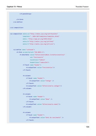 Capítulo 13 - Filtros Rosicléia Frasson
194
</h:panelGroup>
</h:form>
</ui:define>
</ui:composition>
<ui:composition xmlns:ui="http://xmlns.jcp.org/jsf/facelets"
template="../WEB-INF/templates/template.xhtml"
xmlns ="http://www.w3.org/1999/xhtml"
xmlns:h="http://xmlns.jcp.org/jsf/html"
xmlns:f="http://xmlns.jcp.org/jsf/core">
<ui:define name="conteudo">
<h:form acceptcharset="ISO-8859-1">
<h:dataTable value="#{funcionarioBean.listaFuncionarios}"
var="funcionario"
styleClass="tabela"
headerClass="cabecalho">
<f:facet name="header">
<h:outputText value="Funcionários"/>
</f:facet>
<h:column>
<f:facet name="header">
<h:outputText value="Código" />
</f:facet>
<h:outputText value="#{funcionario.codigo}"/>
</h:column>
<h:column>
<f:facet name="header">
<h:outputText value="Nome" />
</f:facet>
<h:outputText value="#{funcionario.nome}"/>
</h:column>
<h:column>
<f:facet name="header">
<h:outputText value="Data de nascimento" />
</f:facet>
 
