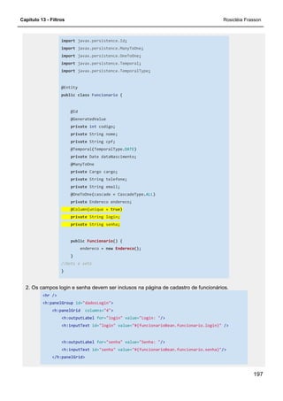 Capítulo 13 - Filtros Rosicléia Frasson
197
import javax.persistence.Id;
import javax.persistence.ManyToOne;
import javax.persistence.OneToOne;
import javax.persistence.Temporal;
import javax.persistence.TemporalType;
@Entity
public class Funcionario {
@Id
@GeneratedValue
private int codigo;
private String nome;
private String cpf;
@Temporal(TemporalType.DATE)
private Date dataNascimento;
@ManyToOne
private Cargo cargo;
private String telefone;
private String email;
@OneToOne(cascade = CascadeType.ALL)
private Endereco endereco;
@Column(unique = true)
private String login;
private String senha;
public Funcionario() {
endereco = new Endereco();
}
//Gets e sets
}
2. Os campos login e senha devem ser inclusos na página de cadastro de funcionários.
<hr />
<h:panelGroup id="dadosLogin">
<h:panelGrid columns="4">
<h:outputLabel for="login" value="Login: "/>
<h:inputText id="login" value="#{funcionarioBean.funcionario.login}" />
<h:outputLabel for="senha" value="Senha: "/>
<h:inputText id="senha" value="#{funcionarioBean.funcionario.senha}"/>
</h:panelGrid>
 