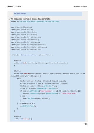 Capítulo 13 - Filtros Rosicléia Frasson
198
</h:panelGroup>
3. Um filtro para o controle de acesso deve ser criado.
package br.com.rosicleiafrasson.cap13autenticacaofiltro.filter;
import java.io.IOException;
import javax.servlet.Filter;
import javax.servlet.FilterChain;
import javax.servlet.FilterConfig;
import javax.servlet.ServletException;
import javax.servlet.ServletRequest;
import javax.servlet.ServletResponse;
import javax.servlet.http.HttpServletRequest;
import javax.servlet.http.HttpServletResponse;
import javax.servlet.http.HttpSession;
public class ControleAcessoFilter implements Filter {
@Override
public void init(FilterConfig filterConfig) throws ServletException {
}
@Override
public void doFilter(ServletRequest request, ServletResponse response, FilterChain chain)
throws IOException, ServletException {
try {
HttpServletRequest httpReq = (HttpServletRequest) request;
HttpServletResponse httpRes = (HttpServletResponse) response;
HttpSession session = httpReq.getSession(true);
String url = httpReq.getRequestURL().toString();
if (session.getAttribute("usuarioLogado") == null && precisaAutenticar(url)) {
httpRes.sendRedirect(httpReq.getContextPath() + "/faces/login.xhtml");
} else {
chain.doFilter(request, response);
}
} catch (Exception e) {
e.printStackTrace();
}
}
@Override
public void destroy() {
 