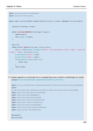 Capítulo 13 - Filtros Rosicléia Frasson
200
import javax.persistence.EntityManager;
import javax.persistence.Query;
public class FuncionarioDAOJPA extends DAOJPA<Funcionario, Integer> implements FuncionarioDAO {
private EntityManager manager;
public FuncionarioDAOJPA(EntityManager manager) {
super(manager);
this.manager = manager;
}
@Override
public boolean login(String login, String senha) {
Query q = this.manager.createQuery("select f from Funcionario f where f.login = :login and
f.senha = :senha", Funcionario.class);
q.setParameter("senha", senha);
q.setParameter("login", login);
if (q.getResultList().size() > 0) {
return true;
}
return false;
}
}
6. O passo seguinte é a construção de um managed bean para controlar a autenticação do usuário.
package br.com.rosicleiafrasson.cap13autenticacaofiltro.controller;
import br.com.rosicleiafrasson.cap13autenticacaofiltro.model.persistencia.FuncionarioDAOJPA;
import
br.com.rosicleiafrasson.cap13autenticacaofiltro.model.persistencia.dao.FuncionarioDAO;
import javax.faces.application.FacesMessage;
import javax.faces.bean.ManagedBean;
import javax.faces.bean.SessionScoped;
import javax.faces.context.ExternalContext;
import javax.faces.context.FacesContext;
import javax.persistence.EntityManager;
import javax.servlet.http.HttpServletRequest;
import javax.servlet.http.HttpSession;
@ManagedBean
@SessionScoped
 