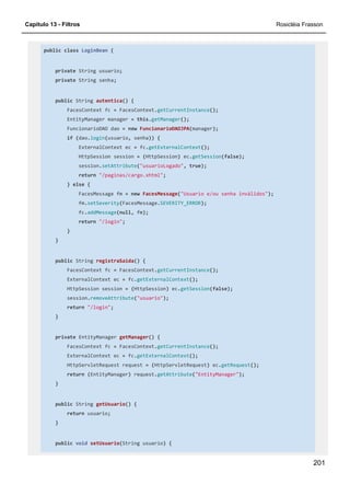 Capítulo 13 - Filtros Rosicléia Frasson
201
public class LoginBean {
private String usuario;
private String senha;
public String autentica() {
FacesContext fc = FacesContext.getCurrentInstance();
EntityManager manager = this.getManager();
FuncionarioDAO dao = new FuncionarioDAOJPA(manager);
if (dao.login(usuario, senha)) {
ExternalContext ec = fc.getExternalContext();
HttpSession session = (HttpSession) ec.getSession(false);
session.setAttribute("usuarioLogado", true);
return "/paginas/cargo.xhtml";
} else {
FacesMessage fm = new FacesMessage("Usuario e/ou senha inválidos");
fm.setSeverity(FacesMessage.SEVERITY_ERROR);
fc.addMessage(null, fm);
return "/login";
}
}
public String registraSaida() {
FacesContext fc = FacesContext.getCurrentInstance();
ExternalContext ec = fc.getExternalContext();
HttpSession session = (HttpSession) ec.getSession(false);
session.removeAttribute("usuario");
return "/login";
}
private EntityManager getManager() {
FacesContext fc = FacesContext.getCurrentInstance();
ExternalContext ec = fc.getExternalContext();
HttpServletRequest request = (HttpServletRequest) ec.getRequest();
return (EntityManager) request.getAttribute("EntityManager");
}
public String getUsuario() {
return usuario;
}
public void setUsuario(String usuario) {
 