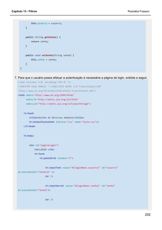 Capítulo 13 - Filtros Rosicléia Frasson
202
this.usuario = usuario;
}
public String getSenha() {
return senha;
}
public void setSenha(String senha) {
this.senha = senha;
}
}
7. Para que o usuário possa efetuar a autenticação é necessária a página de login, exibida a seguir.
<?xml version='1.0' encoding='UTF-8' ?>
<!DOCTYPE html PUBLIC "-//W3C//DTD XHTML 1.0 Transitional//EN"
"http://www.w3.org/TR/xhtml1/DTD/xhtml1-transitional.dtd">
<html xmlns="http://www.w3.org/1999/xhtml"
xmlns:h="http://xmlns.jcp.org/jsf/html"
xmlns:pt="http://xmlns.jcp.org/jsf/passthrough">
<h:head>
<title>Gestão de Recursos Humanos</title>
<h:outputStylesheet library="css" name="style.css"/>
</h:head>
<h:body>
<div id="paginaLogin">
<h2>LOGIN </h2>
<h:form>
<h:panelGrid columns="1">
<h:inputText value="#{loginBean.usuario}" id="usuario"
pt:placeholder="Usuário" />
<br />
<h:inputSecret value="#{loginBean.senha}" id="senha"
pt:placeholder="Senha"/>
<br />
 