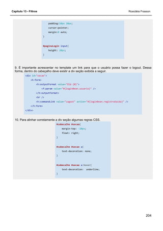 Capítulo 13 - Filtros Rosicléia Frasson
204
padding:10px 20px;
cursor:pointer;
margin:0 auto;
}
#paginaLogin input{
height: 20px;
}
9. É importante acrescentar no template um link para que o usuário possa fazer o logout. Dessa
forma, dentro do cabeçalho deve existir a div seção exibida a seguir.
<div id="secao">
<h:form>
<h:outputFormat value="Olá {0}">
<f:param value="#{loginBean.usuario}" />
</h:outputFormat>
<br />
<h:commandLink value="Logout" action="#{loginBean.registraSaida}" />
</h:form>
</div>
10. Para alinhar corretamente a div seção algumas regras CSS.
#cabecalho #secao{
margin-top: -20px;
float: right;
}
#cabecalho #secao a{
text-decoration: none;
}
#cabecalho #secao a:hover{
text-decoration: underline;
}
 