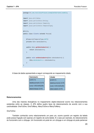 Capítulo 1 - JPA Rosicléia Frasson
20
package br.com.rosicleiafrasson.exemplohibernate1.modelo;
import java.util.Date;
import javax.persistence.Entity;
import javax.persistence.Temporal;
import javax.persistence.TemporalType;
@Entity
public class Cliente extends Pessoa{
@Temporal(TemporalType.DATE)
private Date dataCadastro;
public Date getDataCadastro() {
return dataCadastro;
}
public void setDataCadastro(Date dataCadastro) {
this.dataCadastro = dataCadastro;
}
}
A base de dados apresentada a seguir corresponde ao mapeamento citado.
Relacionamentos
Uma das maiores divergência no mapeamento objeto-relacional ocorre nos relacionamentos
existentes entre as classes. A JPA define quatro tipos de relacionamento de acordo com a sua
cardinalidade: OneToOne, OneToMany, ManyToOne e ManyToMany.
OneToOne
Também conhecido como relacionamento um para um, ocorre quando um registro da tabela
pode possuir ligação com apenas um registro de outra tabela. É o caso por exemplo, do relacionamento
do funcionário com o cônjuge. Um funcionário só pode ter um cônjuge e um cônjuge só pode pertencer
 