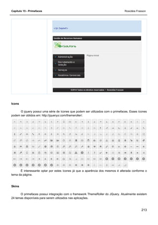 Capítulo 15 - Primefaces Rosicléia Frasson
213
</p:layout>
Icons
O jquery possui uma série de ícones que podem ser utilizados com o primefaces. Esses ícones
podem ser obtidos em: http://jqueryui.com/themeroller/.
É interessante optar por estes ícones já que a aparência dos mesmos é alterada conforme o
tema da página.
Skins
O primefaces possui integração com o framework ThemeRoller do JQuery. Atualmente existem
24 temas disponíveis para serem utilizados nas aplicações.
 