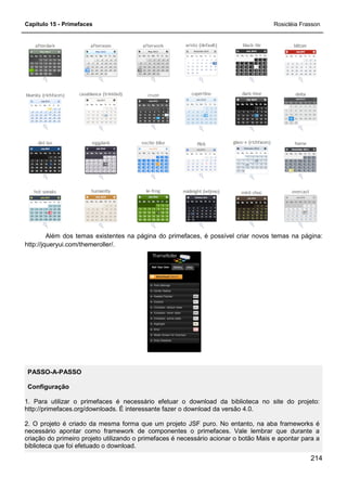 Capítulo 15 - Primefaces Rosicléia Frasson
214
Além dos temas existentes na página do primefaces, é possível criar novos temas na página:
http://jqueryui.com/themeroller/.
PASSO-A-PASSO
Configuração
1. Para utilizar o primefaces é necessário efetuar o download da biblioteca no site do projeto:
http://primefaces.org/downloads. É interessante fazer o download da versão 4.0.
2. O projeto é criado da mesma forma que um projeto JSF puro. No entanto, na aba frameworks é
necessário apontar como framework de componentes o primefaces. Vale lembrar que durante a
criação do primeiro projeto utilizando o primefaces é necessário acionar o botão Mais e apontar para a
biblioteca que foi efetuado o download.
 