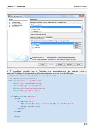 Capítulo 15 - Primefaces Rosicléia Frasson
215
3. É importante perceber que o Netbeans cria automaticamente as páginas index e
welcomePrimefaces. O arquivo welcomePrimefaces possui algumas tags da biblioteca.
<!DOCTYPE HTML PUBLIC "-//W3C//DTD HTML 4.01 Transitional//EN"
"http://www.w3.org/TR/html4/loose.dtd">
<html xmlns="http://www.w3.org/1999/xhtml"
xmlns:h="http://java.sun.com/jsf/html"
xmlns:f="http://java.sun.com/jsf/core"
xmlns:ui="http://java.sun.com/jsf/facelets"
xmlns:p="http://primefaces.org/ui">
<f:view contentType="text/html">
<h:head>
<f:facet name="first">
<meta content='text/html; charset=UTF-8' http-equiv="Content-Type"/>
<title>PrimeFaces</title>
</f:facet>
</h:head>
<h:body>
 