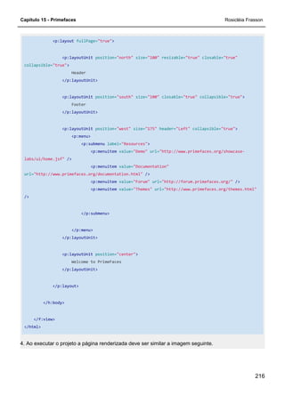 Capítulo 15 - Primefaces Rosicléia Frasson
216
<p:layout fullPage="true">
<p:layoutUnit position="north" size="100" resizable="true" closable="true"
collapsible="true">
Header
</p:layoutUnit>
<p:layoutUnit position="south" size="100" closable="true" collapsible="true">
Footer
</p:layoutUnit>
<p:layoutUnit position="west" size="175" header="Left" collapsible="true">
<p:menu>
<p:submenu label="Resources">
<p:menuitem value="Demo" url="http://www.primefaces.org/showcase-
labs/ui/home.jsf" />
<p:menuitem value="Documentation"
url="http://www.primefaces.org/documentation.html" />
<p:menuitem value="Forum" url="http://forum.primefaces.org/" />
<p:menuitem value="Themes" url="http://www.primefaces.org/themes.html"
/>
</p:submenu>
</p:menu>
</p:layoutUnit>
<p:layoutUnit position="center">
Welcome to PrimeFaces
</p:layoutUnit>
</p:layout>
</h:body>
</f:view>
</html>
4. Ao executar o projeto a página renderizada deve ser similar a imagem seguinte.
 